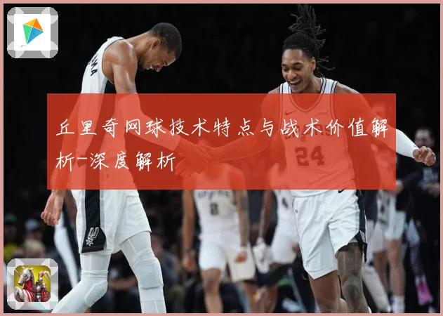 丘里奇网球技术特点与战术价值解析-深度解析