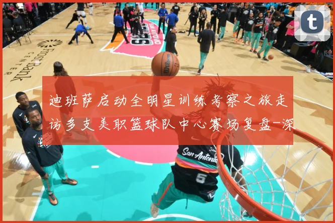 迪班萨启动全明星训练考察之旅走访多支美职篮球队中心赛场复盘-深度解析