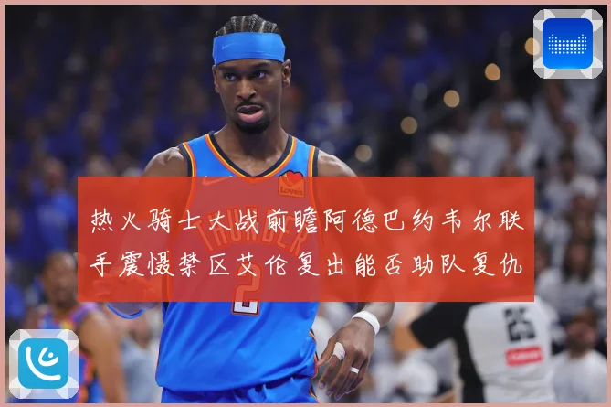 热火骑士大战前瞻阿德巴约韦尔联手震慑禁区艾伦复出能否助队复仇赛场复盘-深度解析