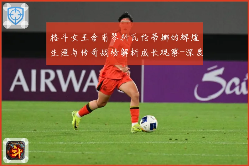 格斗女王舍甫琴科瓦伦蒂娜的辉煌生涯与传奇战绩解析成长观察-深度解析