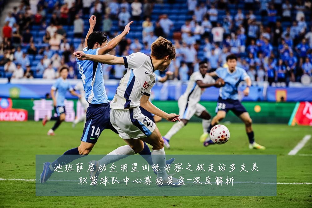 迪班萨启动全明星训练考察之旅走访多支美职篮球队中心赛场复盘-深度解析