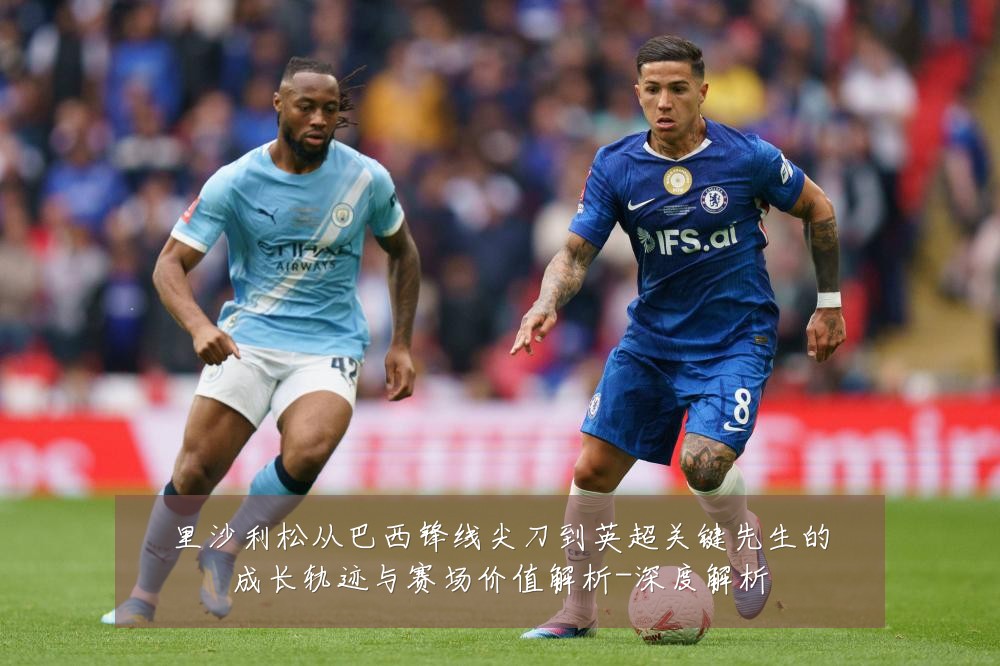 里沙利松从巴西锋线尖刀到英超关键先生的成长轨迹与赛场价值解析-深度解析